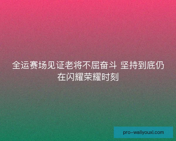 全运赛场见证老将不屈奋斗 坚持到底仍在闪耀荣耀时刻
