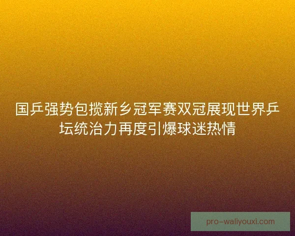 国乒强势包揽新乡冠军赛双冠展现世界乒坛统治力再度引爆球迷热情