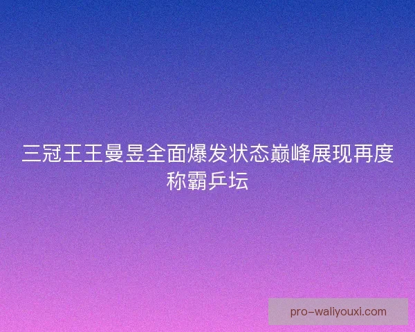 三冠王王曼昱全面爆发状态巅峰展现再度称霸乒坛