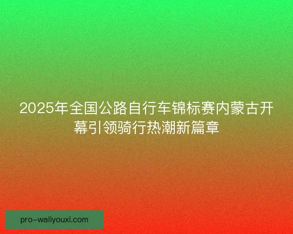 2025年全国公路自行车锦标赛内蒙古开幕引领骑行热潮新篇章