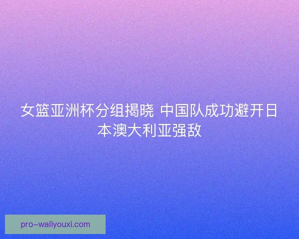 女篮亚洲杯分组揭晓 中国队成功避开日本澳大利亚强敌